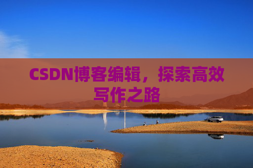 CSDN博客编辑,探索高效写作之路 CSDN博客编辑,探索高效写作之路